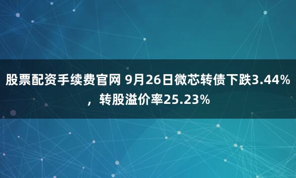 股票配资手续费官网 9月26日微芯转债下跌3.44%，转股溢价率25.23%