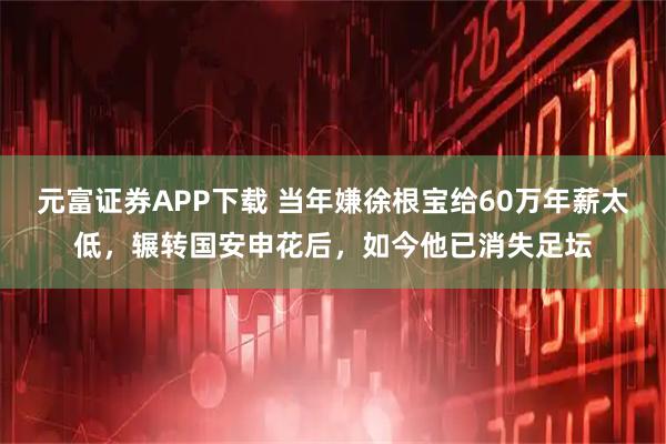 元富证券APP下载 当年嫌徐根宝给60万年薪太低，辗转国安申花后，如今他已消失足坛
