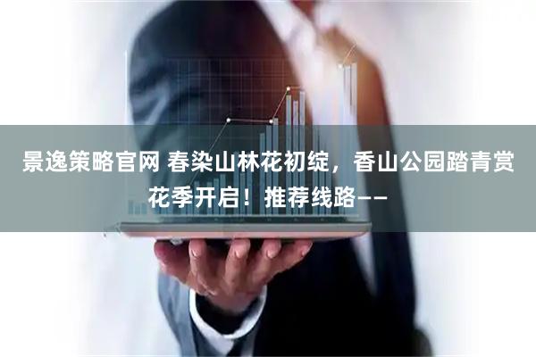 景逸策略官网 春染山林花初绽，香山公园踏青赏花季开启！推荐线路——