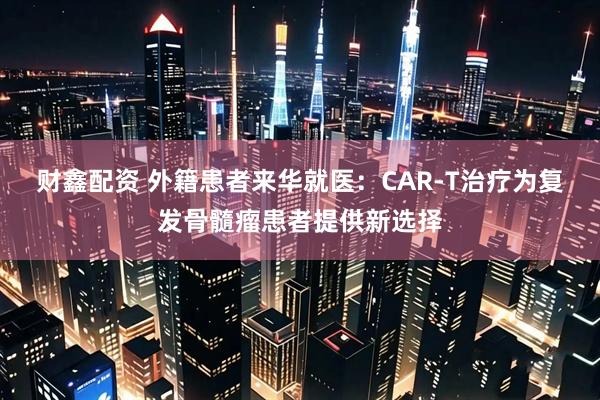 财鑫配资 外籍患者来华就医：CAR-T治疗为复发骨髓瘤患者提供新选择