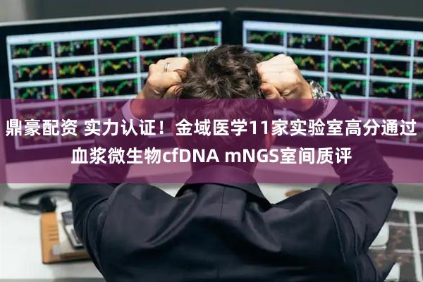 鼎豪配资 实力认证！金域医学11家实验室高分通过血浆微生物cfDNA mNGS室间质评