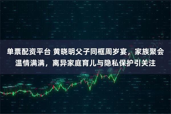 单票配资平台 黄晓明父子同框周岁宴,家族聚会温情满满,离异家庭育儿与隐私保护引关注