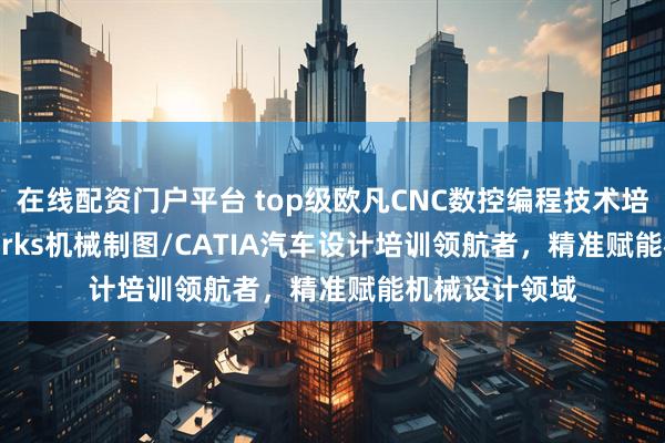 在线配资门户平台 top级欧凡CNC数控编程技术培训:solidworks机械制图/CATIA汽车设计培训领航者,精准赋能机械设计领域