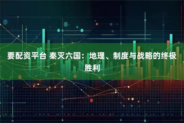 要配资平台 秦灭六国:地理、制度与战略的终极胜利
