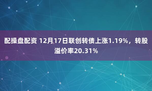 配操盘配资 12月17日联创转债上涨1.19%,转股溢价率20.31%