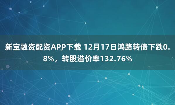 新宝融资配资APP下载 12月17日鸿路转债下跌0.8%，转股溢价率132.76%