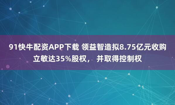 91快牛配资APP下载 领益智造拟8.75亿元收购立敏达35%股权， 并取得控制权