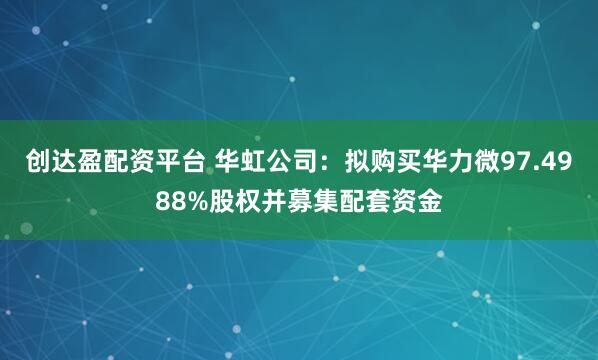 创达盈配资平台 华虹公司:拟购买华力微97.4988%股权并募集配套资金