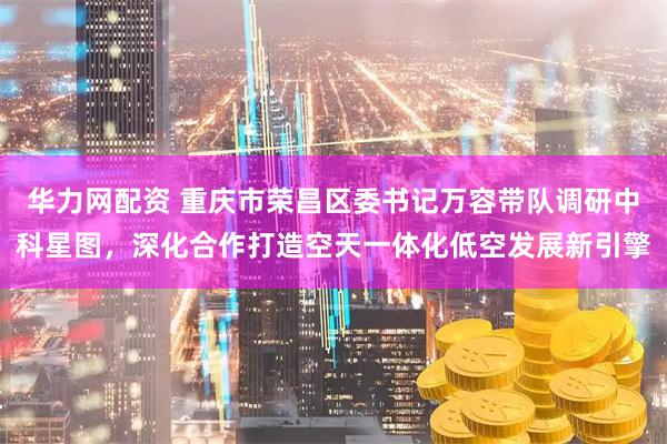 华力网配资 重庆市荣昌区委书记万容带队调研中科星图，深化合作打造空天一体化低空发展新引擎