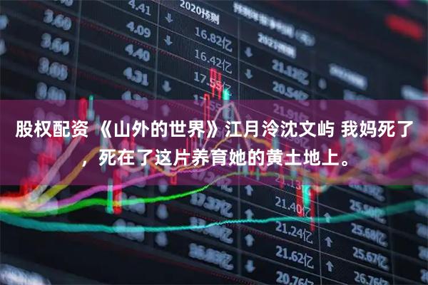 股权配资 《山外的世界》江月泠沈文屿 我妈死了，死在了这片养育她的黄土地上。