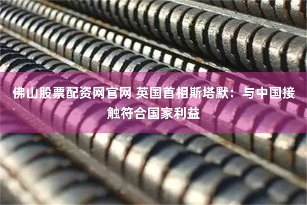 佛山股票配资网官网 英国首相斯塔默：与中国接触符合国家利益