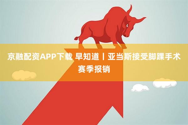 京融配资APP下载 早知道丨亚当斯接受脚踝手术赛季报销