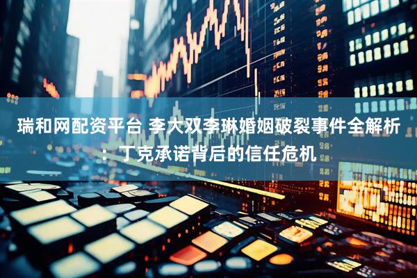 瑞和网配资平台 李大双李琳婚姻破裂事件全解析：丁克承诺背后的信任危机