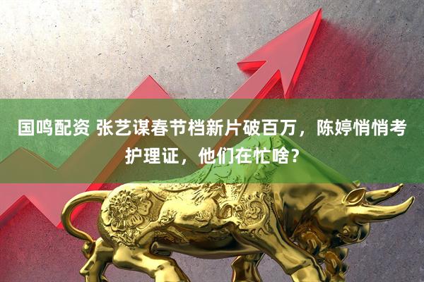 国鸣配资 张艺谋春节档新片破百万，陈婷悄悄考护理证，他们在忙啥？