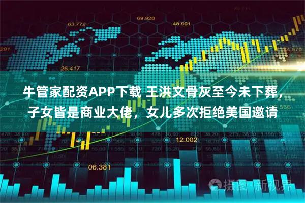 牛管家配资APP下载 王洪文骨灰至今未下葬，子女皆是商业大佬，女儿多次拒绝美国邀请