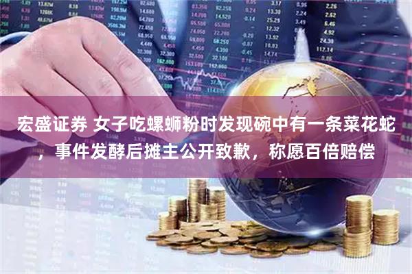 宏盛证券 女子吃螺蛳粉时发现碗中有一条菜花蛇，事件发酵后摊主公开致歉，称愿百倍赔偿
