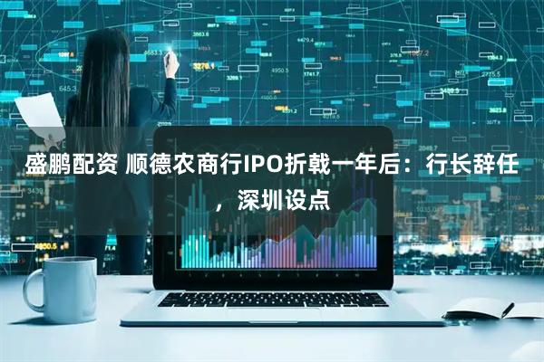 盛鹏配资 顺德农商行IPO折戟一年后：行长辞任，深圳设点